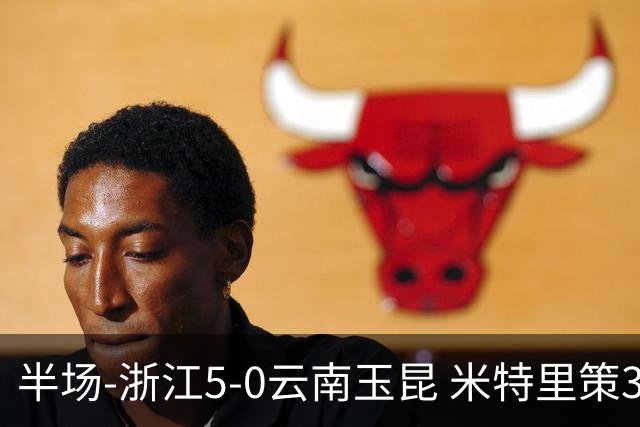 半场-浙江5-0云南玉昆 米特里策3射1传、托利奇3传1射 朴振燮破门