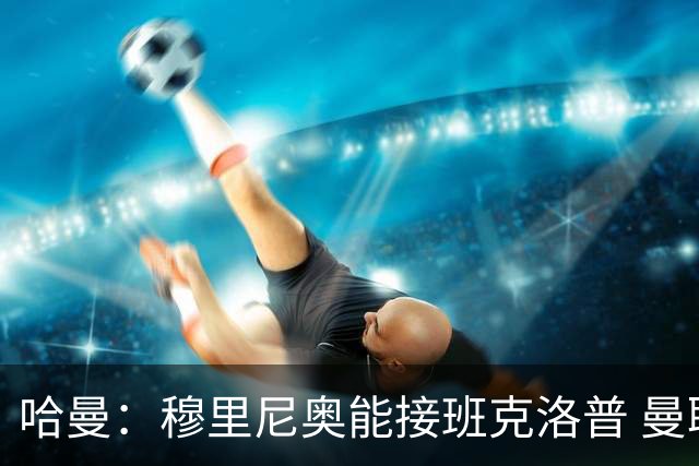 哈曼：穆里尼奥能接班克洛普 曼联例子不可接受