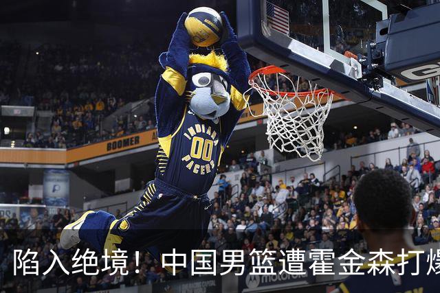 陷入绝境！中国男篮遭霍金森打爆 末轮不胜将无缘世界杯